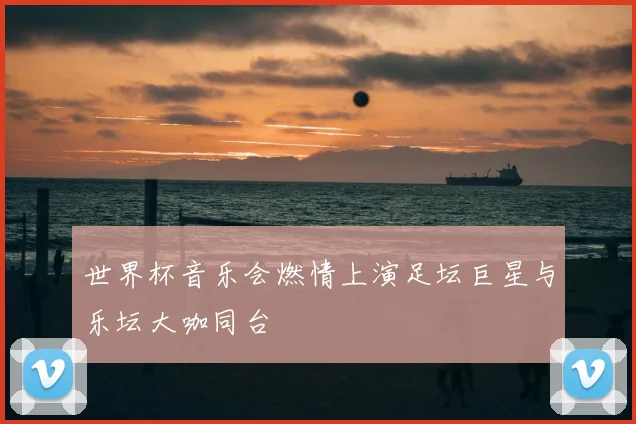 世界杯音乐会燃情上演足坛巨星与乐坛大咖同台
