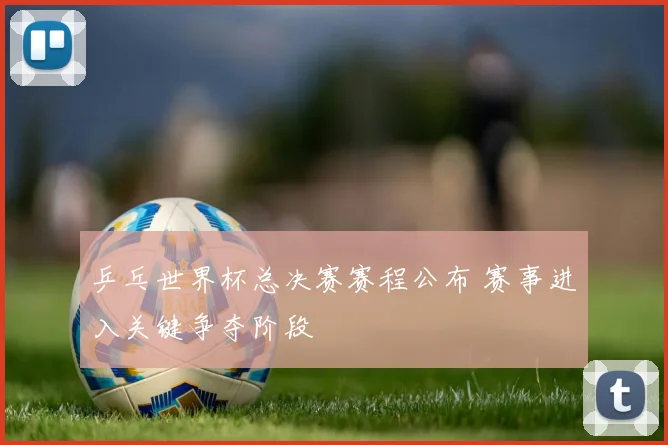 乒乓世界杯总决赛赛程公布 赛事进入关键争夺阶段