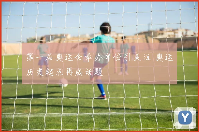 第一届奥运会举办年份引关注 奥运历史起点再成话题