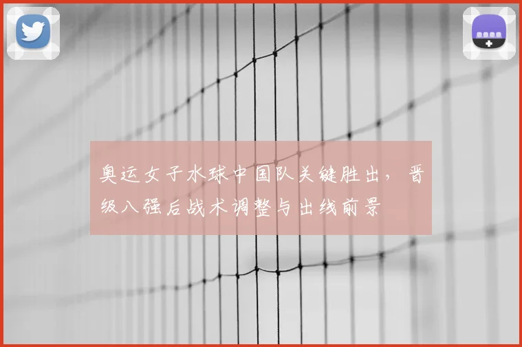 奥运女子水球中国队关键胜出,晋级八强后战术调整与出线前景