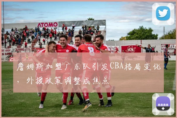 詹姆斯加盟广东队引发CBA格局变化，外援政策调整成焦点