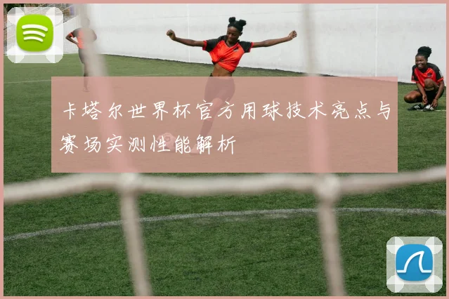 卡塔尔世界杯官方用球技术亮点与赛场实测性能解析