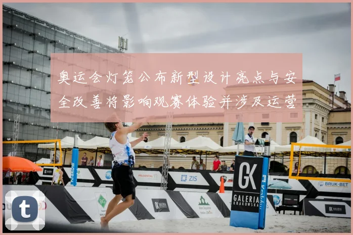 奥运会灯笼公布新型设计亮点与安全改善将影响观赛体验并涉及运营维护