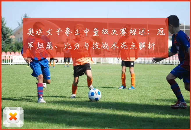 奥运女子拳击中量级决赛综述：冠军归属、比分与技战术亮点解析