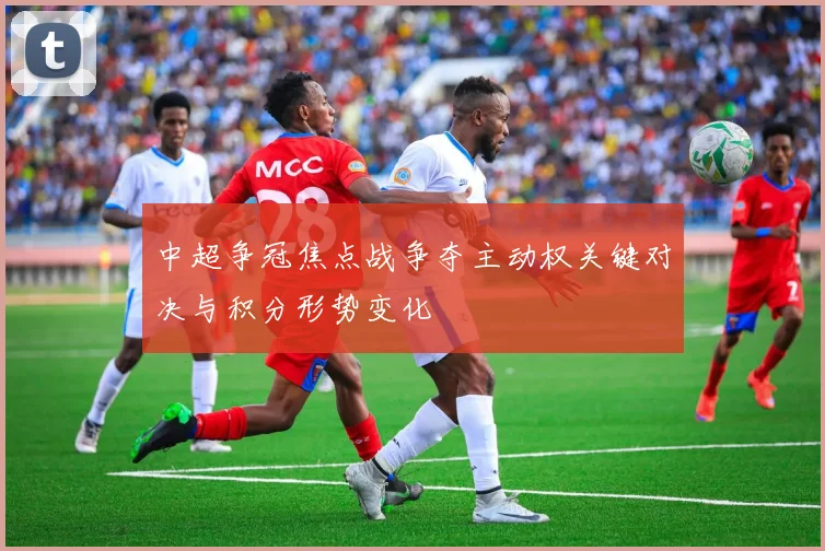 中超争冠焦点战争夺主动权关键对决与积分形势变化