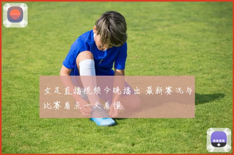女足直播视频今晚播出 最新赛况与比赛看点一文看懂