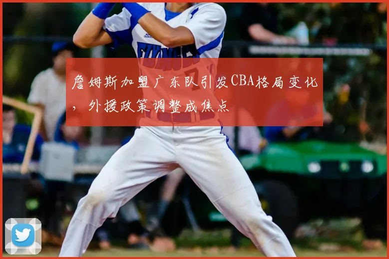 詹姆斯加盟广东队引发CBA格局变化,外援政策调整成焦点