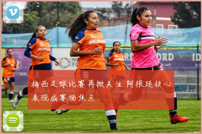 梅西足球比赛再掀关注 阿根廷核心表现成赛场焦点