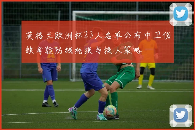 英格兰欧洲杯23人名单公布中卫伤缺考验防线轮换与换人策略