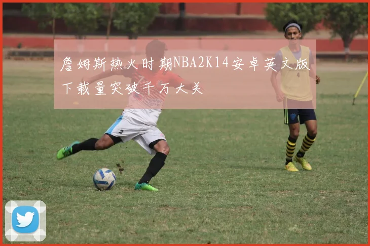 詹姆斯热火时期NBA2K14安卓英文版下载量突破千万大关
