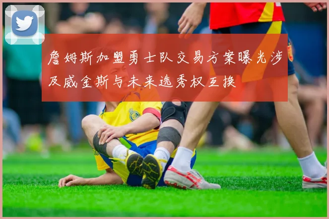 詹姆斯加盟勇士队交易方案曝光涉及威金斯与未来选秀权互换