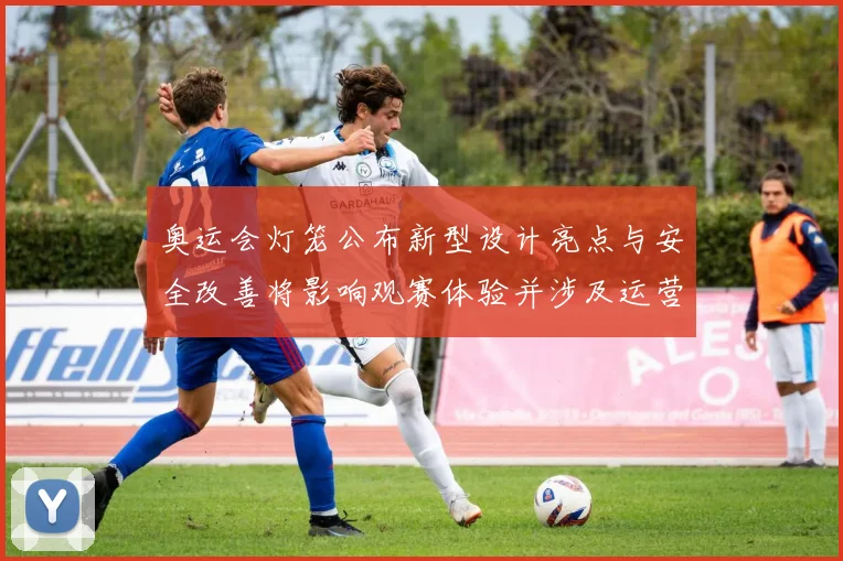 奥运会灯笼公布新型设计亮点与安全改善将影响观赛体验并涉及运营维护