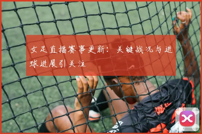 女足直播赛事更新：关键战况与进球进展引关注