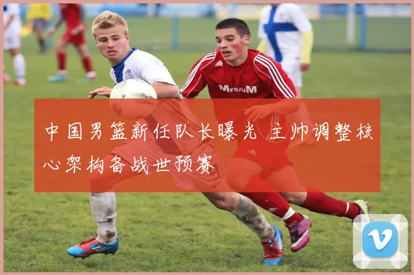 中国男篮新任队长曝光 主帅调整核心架构备战世预赛