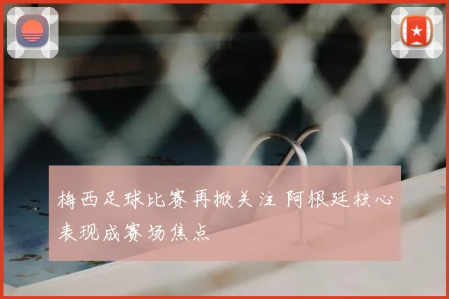 梅西足球比赛再掀关注 阿根廷核心表现成赛场焦点