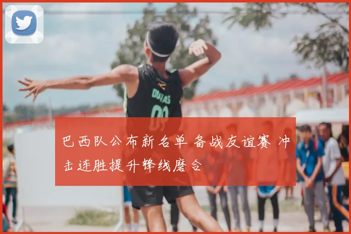 巴西队公布新名单 备战友谊赛 冲击连胜提升锋线磨合