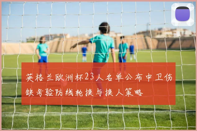 英格兰欧洲杯23人名单公布中卫伤缺考验防线轮换与换人策略